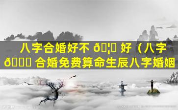 八字合婚好不 🦄 好（八字 🐅 合婚免费算命生辰八字婚姻）